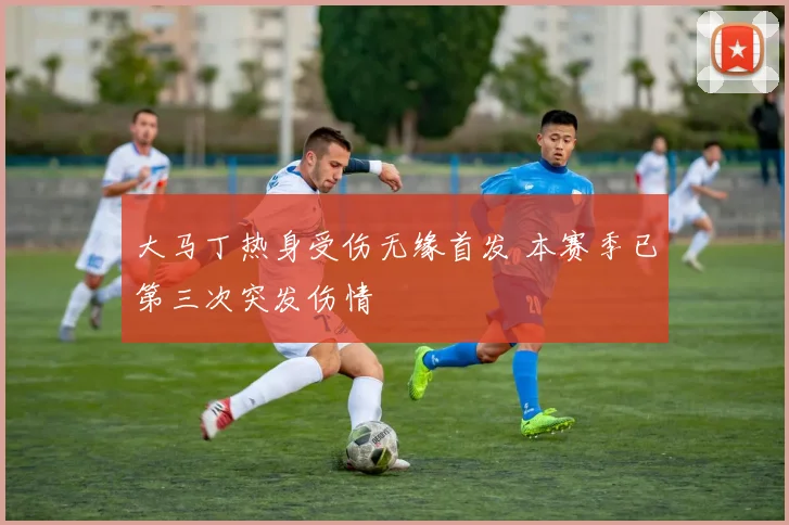 大马丁热身受伤无缘首发 本赛季已第三次突发伤情