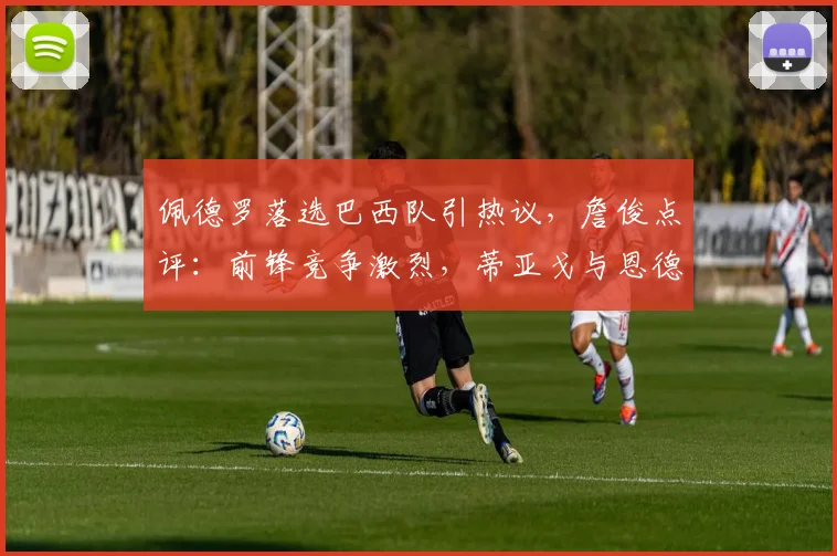 佩德罗落选巴西队引热议，詹俊点评：前锋竞争激烈，蒂亚戈与恩德里克更具优势