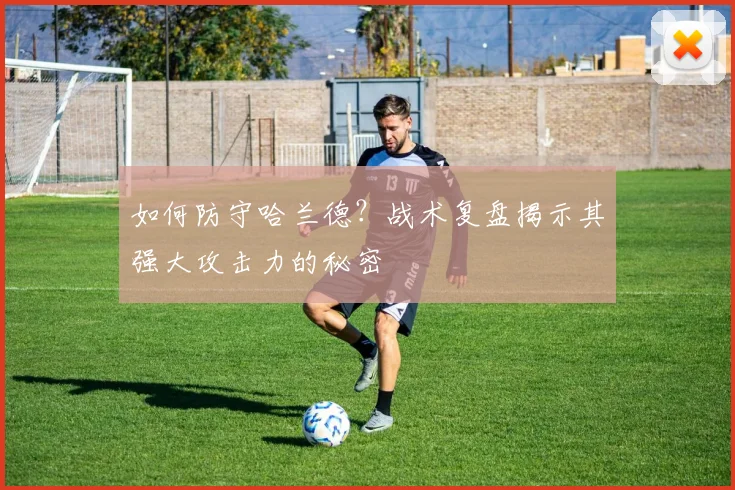 如何防守哈兰德?战术复盘揭示其强大攻击力的秘密