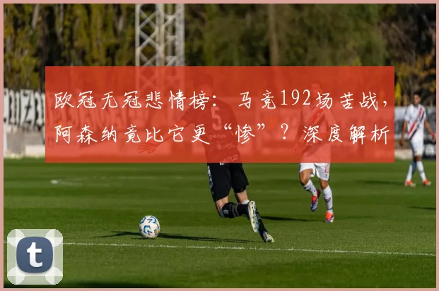 欧冠无冠悲情榜：马竞192场苦战，阿森纳竟比它更“惨”？深度解析