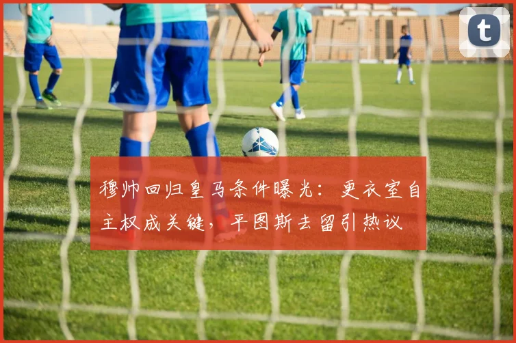 穆帅回归皇马条件曝光：更衣室自主权成关键，平图斯去留引热议