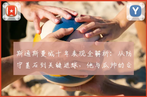 斯通斯曼城十年表现全解析：从防守基石到关键进球，他与瓜帅的合作如何改变球队