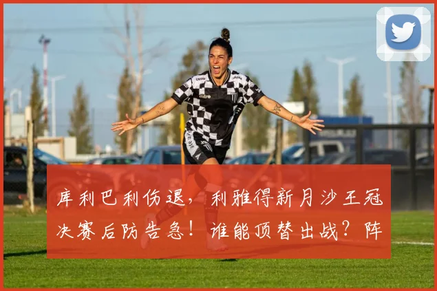 库利巴利伤退，利雅得新月沙王冠决赛后防告急！谁能顶替出战？阵容解析