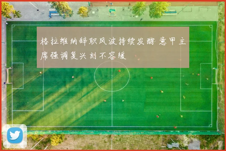 格拉维纳辞职风波持续发酵 意甲主席强调复兴刻不容缓